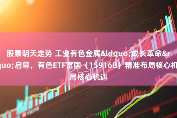 股票明天走势 工业有色金属&ldquo;成长革命&rdquo;启幕，有色ETF富国（159168）精准布局核心机遇
