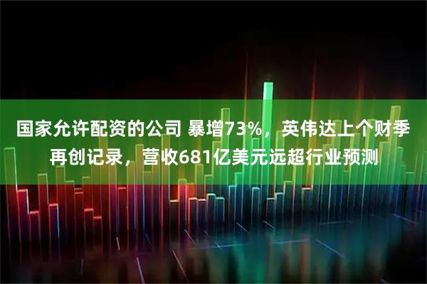 国家允许配资的公司 暴增73%，英伟达上个财季再创记录，营收681亿美元远超行业预测