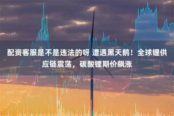 配资客服是不是违法的呀 遭遇黑天鹅！全球锂供应链震荡，碳酸锂期价飙涨