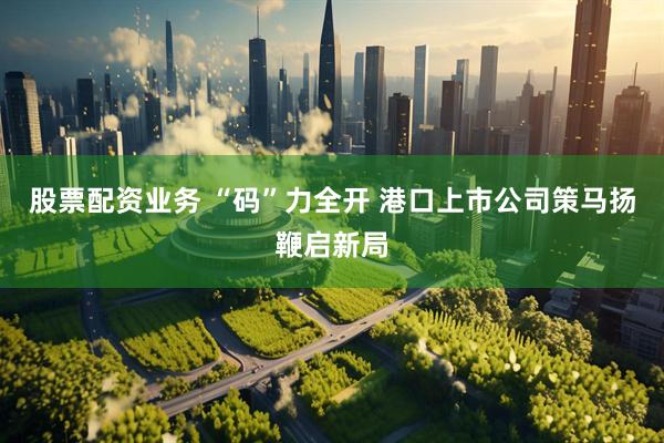 股票配资业务 “码”力全开 港口上市公司策马扬鞭启新局