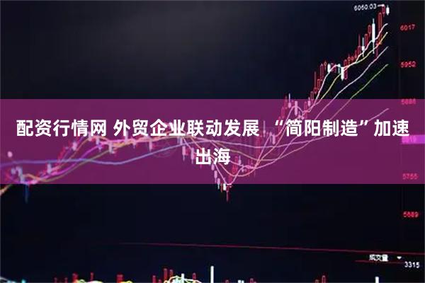 配资行情网 外贸企业联动发展  “简阳制造”加速出海