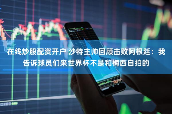 在线炒股配资开户 沙特主帅回顾击败阿根廷：我告诉球员们来世界杯不是和梅西自拍的