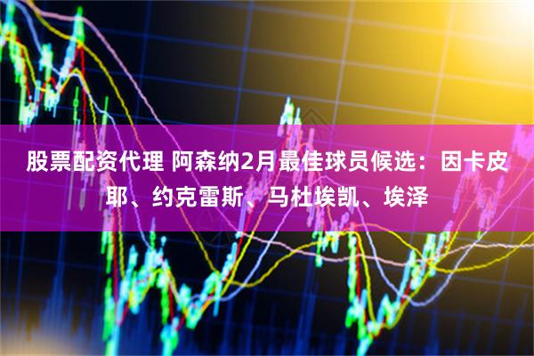 股票配资代理 阿森纳2月最佳球员候选：因卡皮耶、约克雷斯、马杜埃凯、埃泽