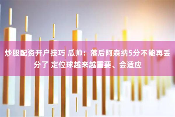 炒股配资开户技巧 瓜帅：落后阿森纳5分不能再丢分了 定位球越来越重要、会适应