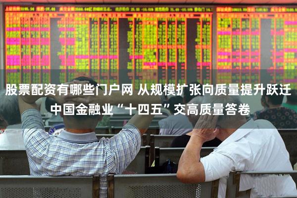 股票配资有哪些门户网 从规模扩张向质量提升跃迁 中国金融业“十四五”交高质量答卷