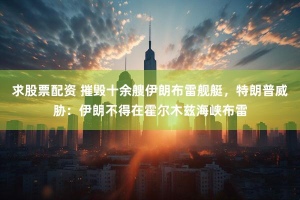 求股票配资 摧毁十余艘伊朗布雷舰艇，特朗普威胁：伊朗不得在霍尔木兹海峡布雷