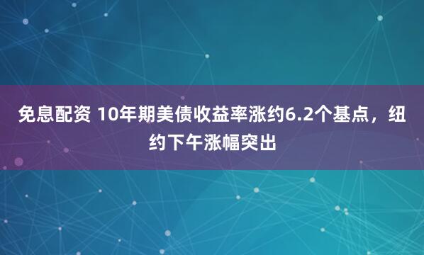 免息配资 10年期美债收益率涨约6.2个基点，纽约下午涨幅突出