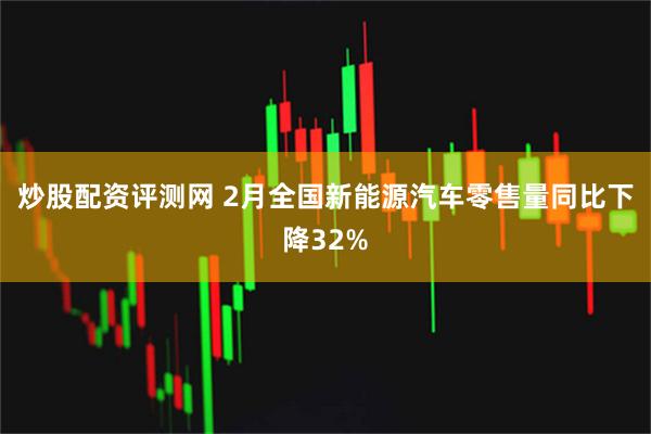 炒股配资评测网 2月全国新能源汽车零售量同比下降32%