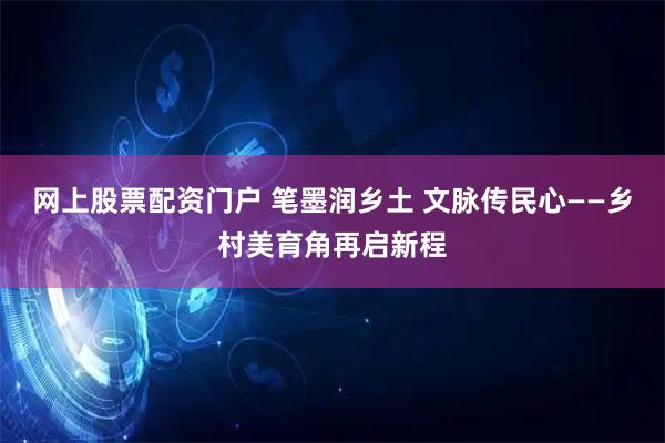 网上股票配资门户 笔墨润乡土 文脉传民心——乡村美育角再启新程