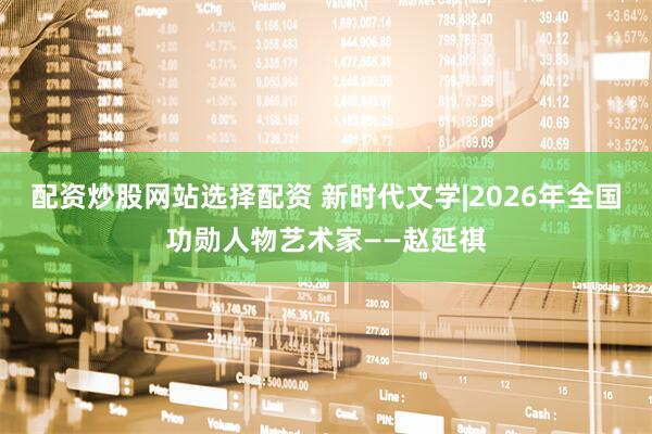 配资炒股网站选择配资 新时代文学|2026年全国功勋人物艺术家——赵延祺
