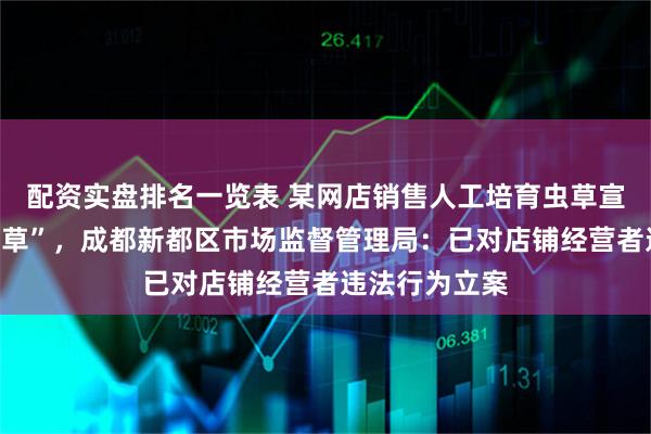 配资实盘排名一览表 某网店销售人工培育虫草宣称为“野生虫草”，成都新都区市场监督管理局：已对店铺经营者违法行为立案