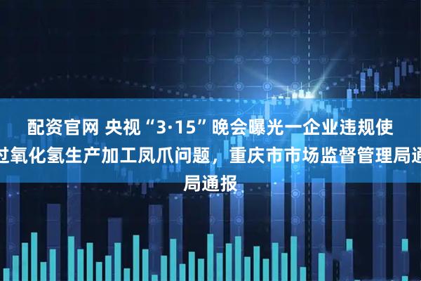 配资官网 央视“3·15”晚会曝光一企业违规使用过氧化氢生产加工凤爪问题，重庆市市场监督管理局通报