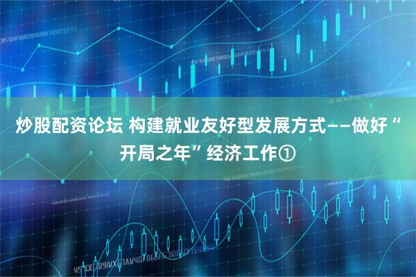 炒股配资论坛 构建就业友好型发展方式——做好“开局之年”经济工作①