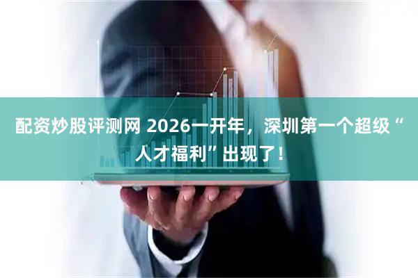 配资炒股评测网 2026一开年，深圳第一个超级“人才福利”出现了！