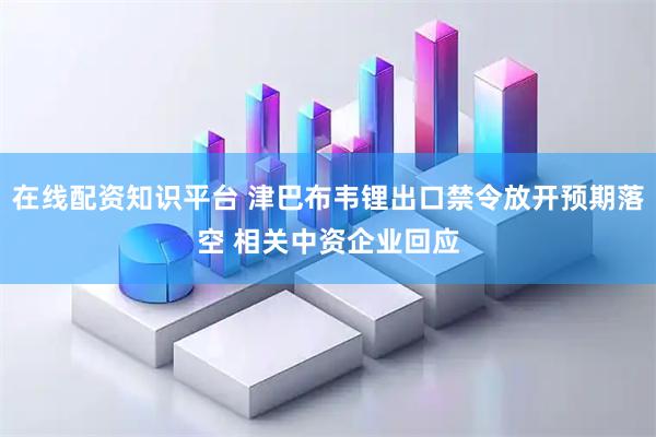 在线配资知识平台 津巴布韦锂出口禁令放开预期落空 相关中资企业回应