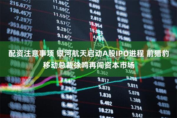 配资注意事项 银河航天启动A股IPO进程 前猎豹移动总裁徐鸣再闯资本市场