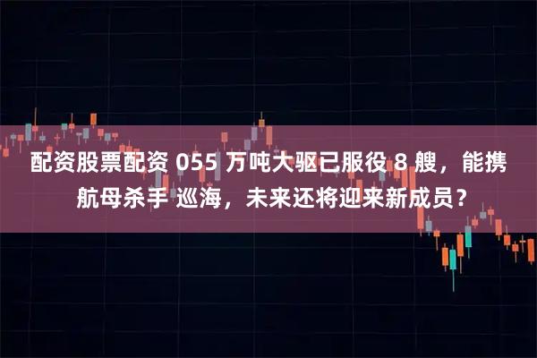 配资股票配资 055 万吨大驱已服役 8 艘，能携 航母杀手 巡海，未来还将迎来新成员？