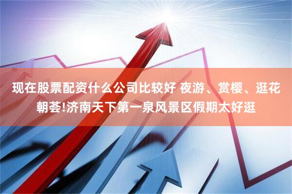 现在股票配资什么公司比较好 夜游、赏樱、逛花朝荟!济南天下第一泉风景区假期太好逛