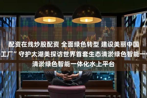 配资在线炒股配资 全面绿色转型 建设美丽中国丨水上“生态工厂”守护太湖美探访世界首套生态清淤绿色智能一体化水上平台