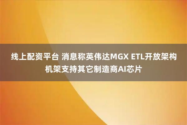 线上配资平台 消息称英伟达MGX ETL开放架构机架支持其它制造商AI芯片