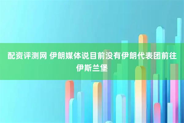 配资评测网 伊朗媒体说目前没有伊朗代表团前往伊斯兰堡