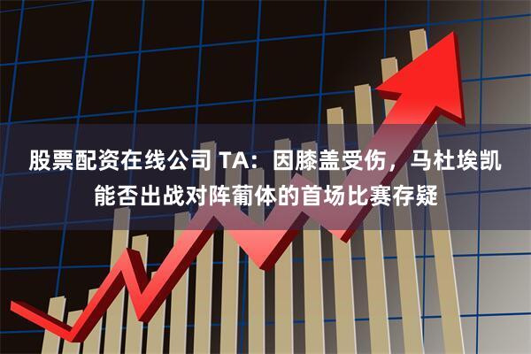 股票配资在线公司 TA：因膝盖受伤，马杜埃凯能否出战对阵葡体的首场比赛存疑