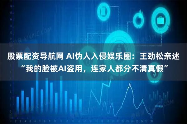 股票配资导航网 AI伪人入侵娱乐圈：王劲松亲述“我的脸被AI盗用，连家人都分不清真假”