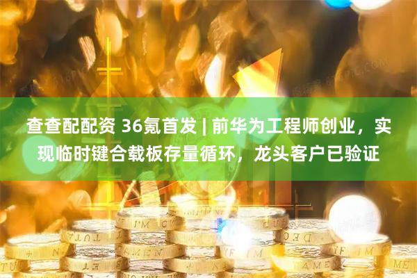 查查配配资 36氪首发 | 前华为工程师创业，实现临时键合载板存量循环，龙头客户已验证