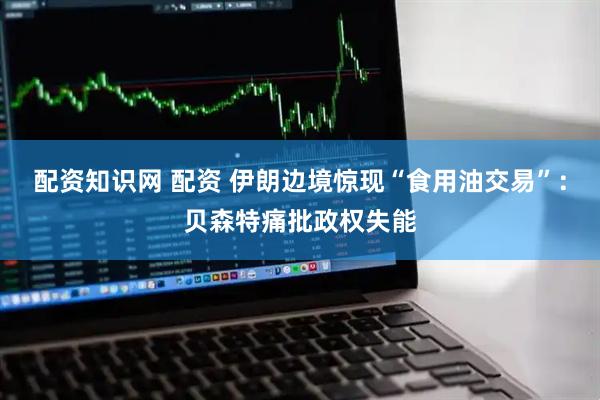 配资知识网 配资 伊朗边境惊现“食用油交易”：贝森特痛批政权失能
