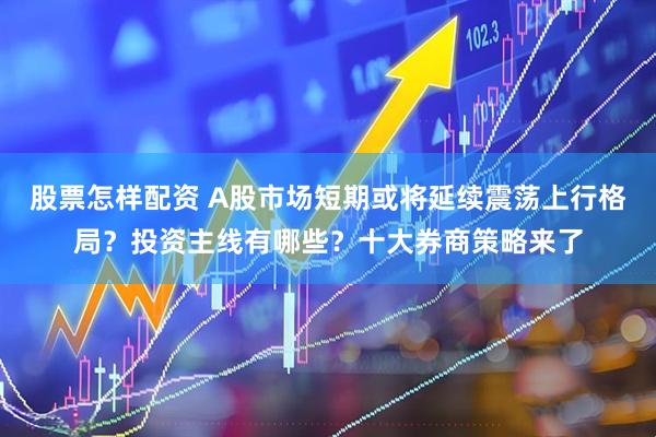 股票怎样配资 A股市场短期或将延续震荡上行格局？投资主线有哪些？十大券商策略来了