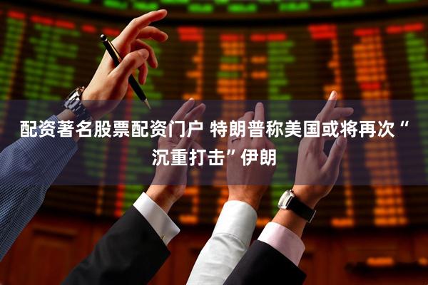 配资著名股票配资门户 特朗普称美国或将再次“沉重打击”伊朗