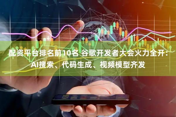 配资平台排名前10名 谷歌开发者大会火力全开：AI搜索、代码生成、视频模型齐发