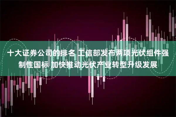 十大证券公司的排名 工信部发布两项光伏组件强制性国标 加快推动光伏产业转型升级发展