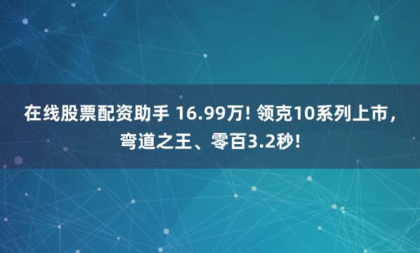 在线股票配资助手 16.99万! 领克10系列上市，弯道之王、零百3.2秒!