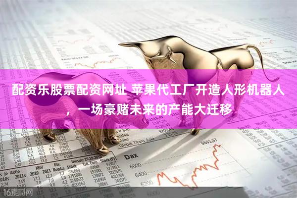 配资乐股票配资网址 苹果代工厂开造人形机器人，一场豪赌未来的产能大迁移