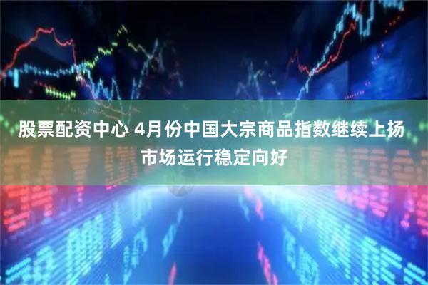 股票配资中心 4月份中国大宗商品指数继续上扬 市场运行稳定向好