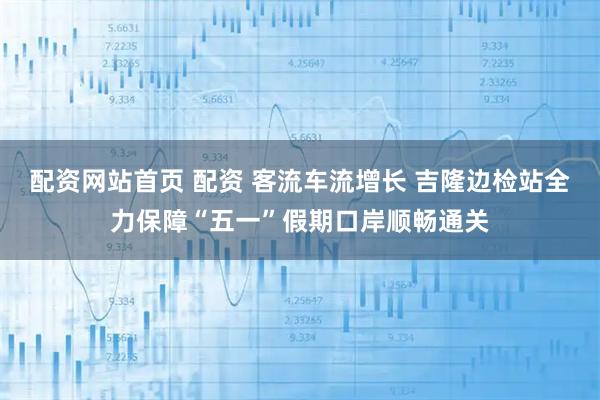 配资网站首页 配资 客流车流增长 吉隆边检站全力保障“五一”假期口岸顺畅通关